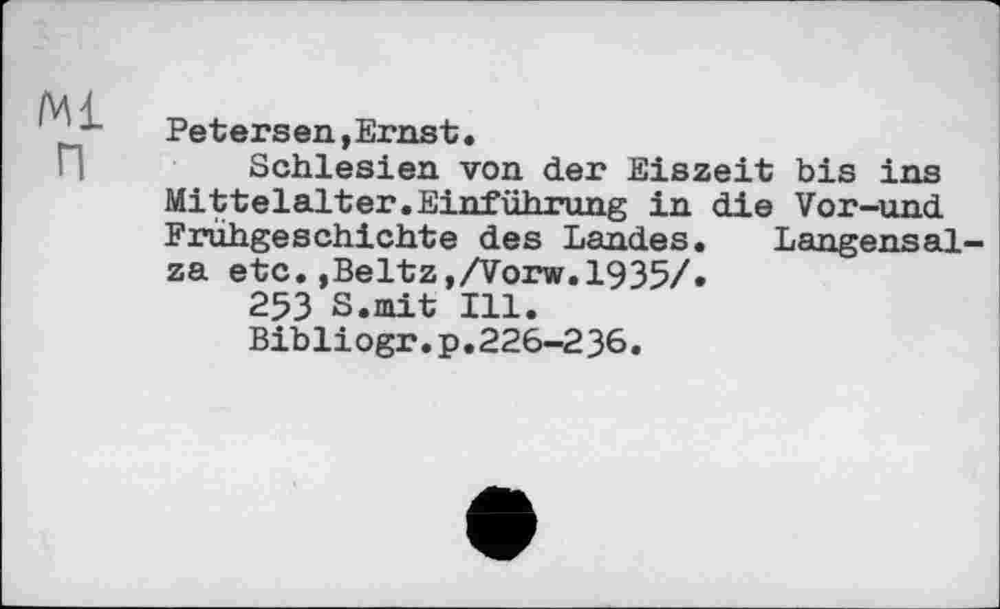 ﻿Ml п
Petersen,Ernst.
Schlesien von der Eiszeit bis ins Mittelalter.Einführung in die Vor-und Frühgeschichte des Landes. Langensalza etc.»Beltz,/Vorw.1935/.
253 S.mit Ill.
Bibli ogr.p.226-236.